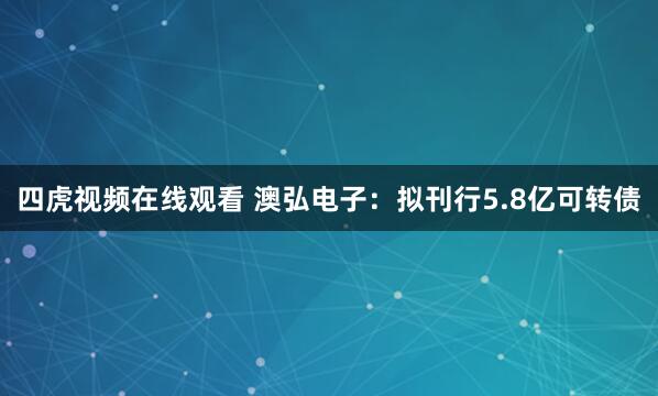 四虎视频在线观看 澳弘电子：拟刊行5.8亿可转债