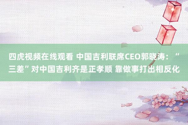 四虎视频在线观看 中国吉利联席CEO郭晓涛：“三差”对中国吉利齐是正孝顺 靠做事打出相反化